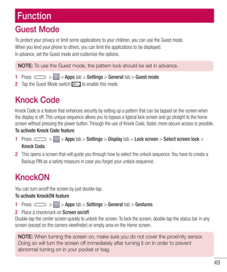 49
Function
Guest Mode
To protect your privacy or limit some applications to your children, you can use the Guest mode.
When you lend your phone to others, you can limit the applications to be displayed.
In advance, set the Guest mode and customize the options.
NOTE: To use the Guest mode, the pattern lock should be set in advance.
1 	 Press   Apps tab  Settings  General tab  Guest mode.
2 	 Tap the Guest Mode switch to enable this mode.
Knock Code
Knock Code is a feature that enhances security by setting up a pattern that can be tapped on the screen when
the display is off. This unique sequence allows you to bypass a typical lock screen and go straight to the home
screen without pressing the power button. Through the use of Knock Code, faster, more secure access is possible.
To activate Knock Code feature
1 	 Press   Apps tab  Settings  Display tab  Lock screen  Select screen lock 
Knock Code.
2 	 This opens a screen that will guide you through how to select the unlock sequence. You have to create a
Backup PIN as a safety measure in case you forget your unlock sequence.
KnockON
You can turn on/off the screen by just double-tap.
To activate KnockON feature
1 	 Press   Apps tab  Settings  General tab  Gestures.
2 	 Place a checkmark on Screen on/off.
Double-tap the center screen quickly to unlock the screen. To lock the screen, double-tap the status bar in any
screen (except on the camera viewfinder) or empty area on the Home screen.
NOTE: When turning the screen on, make sure you do not cover the proximity sensor.
Doing so will turn the screen off immediately after turning it on in order to prevent
abnormal turning on in your pocket or bag.
 