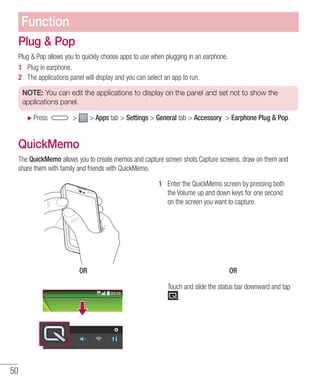 50
Plug  Pop
Plug  Pop allows you to quickly choose apps to use when plugging in an earphone.
1 	 Plug in earphone.
2 	 The applications panel will display and you can select an app to run.
NOTE: You can edit the applications to display on the panel and set not to show the
applications panel.
XX Press   Apps tab  Settings  General tab  Accessory  Earphone Plug  Pop.
QuickMemo
The QuickMemo allows you to create memos and capture screen shots.Capture screens, draw on them and
share them with family and friends with QuickMemo.
OR
1 	 Enter the QuickMemo screen by pressing both
the Volume up and down keys for one second
on the screen you want to capture.
OR
Touch and slide the status bar downward and tap
.
Function
 
