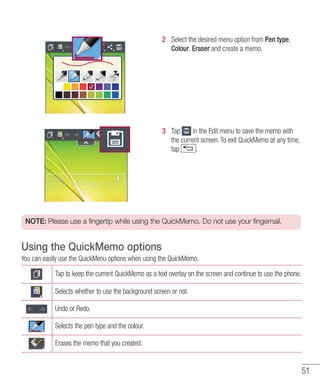 51
2 	 Select the desired menu option from Pen type,
Colour, Eraser and create a memo.
3 	 Tap in the Edit menu to save the memo with
the current screen. To exit QuickMemo at any time,
tap .
NOTE: Please use a fingertip while using the QuickMemo. Do not use your fingernail.
Using the QuickMemo options
You can easily use the QuickMenu options when using the QuickMemo.
Tap to keep the current QuickMemo as a text overlay on the screen and continue to use the phone.
Selects whether to use the background screen or not.
Undo or Redo.
Selects the pen type and the colour.
Erases the memo that you created.
 