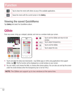 52
Tap to share the memo with others via any of the available applications.
Saves the memo with the current screen in the Gallery.
Viewing the saved QuickMemo
Tap Gallery and select the QuickMemo album.
QSlide
From any screen, bring up a notepad, calendar, and more as a window inside your screen.
OR
Tap to exit the QSlide and return to full
window.
Tap to adjust transparency.
Tap to end the QSlide.
Tap to adjust the size.
1 	 Touch and slide the status bar downwards  tap QSlide apps or while using applications that support
QSlide, tap . TheThe function will be displayed as a small window on your screen.
2 	 You can make a call, browse the Web, or choose other phone options. You can also use and tap the screen
under the small windows when the transparency bar is not full .
NOTE: The QSlide can support up to two windows at the same time.
Function
 