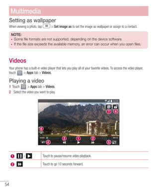 54
Setting as wallpaper
When viewing a photo, tap  Set image as to set the image as wallpaper or assign to a contact.
NOTE:
•	 Some file formats are not supported, depending on the device software.
•	 If the file size exceeds the available memory, an error can occur when you open files.
Videos
Your phone has a built-in video player that lets you play all of your favorite videos. To access the video player,
touch  Apps tab  Videos.
Playing a video
1 	Touch  Apps tab  Videos.
2 	 Select the video you want to play.
Touch to pause/resume video playback.
Touch to go 10 seconds forward.
Multimedia
 