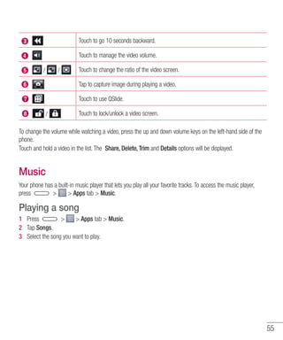 55
Touch to go 10 seconds backward.
Touch to manage the video volume.
Touch to change the ratio of the video screen.
Tap to capture image during playing a video.
Touch to use QSlide.
Touch to lock/unlock a video screen.
To change the volume while watching a video, press the up and down volume keys on the left-hand side of the
phone.
Touch and hold a video in the list. The Share, Delete, Trim and Details options will be displayed.
Music
Your phone has a built-in music player that lets you play all your favorite tracks. To access the music player,
press   Apps tab  Music.
Playing a song
1 	 Press   Apps tab  Music.
2 	 Tap Songs.
3 	 Select the song you want to play.
 