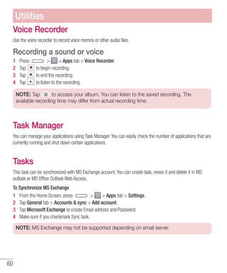 60
Voice Recorder
Use the voice recorder to record voice memos or other audio files.
Recording a sound or voice
1 	 Press   Apps tab  Voice Recorder.
2 	 Tap to begin recording.
3 	 Tap to end the recording.
4 	 Tap to listen to the recording.
NOTE: Tap to access your album. You can listen to the saved recording. The
available recording time may differ from actual recording time.
Task Manager
You can manage your applications using Task Manager. You can easily check the number of applications that are
currently running and shut down certain applications.
Tasks
This task can be synchronized with MS Exchange account. You can create task, revise it and delete it in MS
outlook or MS Office Outlook Web Access.
To Synchronize MS Exchange
1 	 From the Home Screen, press   Apps tab  Settings.
2 	 Tap General tab  Accounts  sync  Add account.
3 	 Tap Microsoft Exchange to create Email address and Password.
4 	 Make sure if you checkmark Sync task.
NOTE: MS Exchange may not be supported depending on email server.
Utilities
 