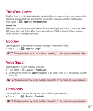 61
ThinkFree Viewer
ThinkFree Viewer is a professional mobile office solution that lets users conveniently view various types of office
documents, including Word, Excel and PowerPoint files, anywhere or anytime, using their mobile devices.
Press   Apps tab  ThinkFree Viewer.
Viewing files
Mobile users can now easily view a wide variety of file types, including Microsoft Office documents and Adobe
PDF, right on their mobile devices. When viewing documents using ThinkFree Viewer, the objects and layout
remain the similar in the original documents.
Google+
Use this application to stay connected with people via Google’s social network service.
•	 Press   Apps tab  Google+.
NOTE: This application may not be available depending on the region or service provider.
Voice Search
Use this application to search webpages using voice.
1 	 Press   Apps tab  Voice Search.
2 	 Say a keyword or phrase when Speak now appears on the screen. Select one of the suggested keywords
that appear.
NOTE: This application may not be available depending on the region or service provider.
Downloads
Use this application to see what files have been downloaded through the applications.
•	 Press   Apps tab  Downloads.
NOTE: This application may not be available depending on the region or service provider.
 