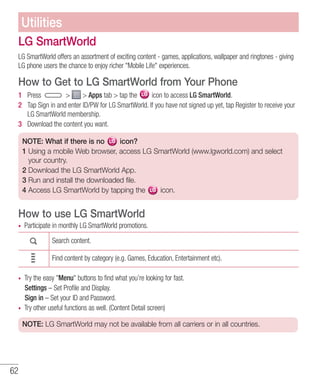 62
LG SmartWorld
LG SmartWorld offers an assortment of exciting content - games, applications, wallpaper and ringtones - giving
LG phone users the chance to enjoy richer Mobile Life experiences.
How to Get to LG SmartWorld from Your Phone
1 	 Press   Apps tab  tap the icon to access LG SmartWorld.
2 	 Tap Sign in and enter ID/PW for LG SmartWorld. If you have not signed up yet, tap Register to receive your
LG SmartWorld membership.
3 	 Download the content you want.
NOTE: What if there is no icon?
1 Using a mobile Web browser, access LG SmartWorld (www.lgworld.com) and select
your country.
2 Download the LG SmartWorld App.
3 Run and install the downloaded file.
4 Access LG SmartWorld by tapping the icon.
How to use LG SmartWorld
•	 Participate in monthly LG SmartWorld promotions.
Search content.
Find content by category (e.g. Games, Education, Entertainment etc).
•	 Try the easy Menu buttons to find what you’re looking for fast.
	Settings – Set Profile and Display.
	 Sign in – Set your ID and Password.
•	 Try other useful functions as well. (Content Detail screen)
NOTE: LG SmartWorld may not be available from all carriers or in all countries.
Utilities
 
