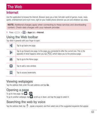 63
The Web
Internet
Use this application to browse the Internet. Browser gives you a fast, full-color world of games, music, news,
sports, entertainment and much more, right on your mobile phone wherever you are and whatever you enjoy.
NOTE: Additional charges apply when connecting to these services and downloading
content. Check data charges with your network provider.
1 	 Press   Apps tab  Internet.
Using the Web toolbar
Tap slide it upwards with your finger to open.
Tap to go back one page.
Tap to go forward one page, to the page you connected to after the current one. This is the
opposite of what happens when you tap , which takes you to the previous page.
Tap to go to the Home page.
Tap to add a new window.
Tap to access bookmarks.
Viewing webpages
Tap the address field, enter the web address and tap Go.
Opening a page
To go to new page, tap  .
To go to another webpage, tap , scroll up or down, and tap the page to select it.
Searching the web by voice
Tap the address field, tap , speak a keyword, and then select one of the suggested keywords that appear.
 