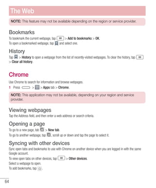 64
NOTE: This feature may not be available depending on the region or service provider.
Bookmarks
To bookmark the current webpage, tap  Add to bookmarks  OK.
To open a bookmarked webpage, tap and select one.
History
Tap  History to open a webpage from the list of recently-visited webpages. To clear the history, tap
 Clear all history.
Chrome
Use Chrome to search for information and browse webpages.
1 	 Press   Apps tab  Chrome.
NOTE: This application may not be available, depending on your region and service
provider.
Viewing webpages
Tap the Address field, and then enter a web address or search criteria.
Opening a page
To go to a new page, tab  New tab.
To go to another webpage, tap , scroll up or down and tap the page to select it.
Syncing with other devices
Sync open tabs and bookmarks to use with Chrome on another device when you are logged in with the same
Google account.
To view open tabs on other devices, tap  Other devices.
Select a webpage to open.
To add bookmarks, tap .
The Web
 