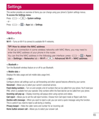 65
Settings
This section provides an overview of items you can change using your phone's System settings menus.
To access the Settings menu:
Press   System settings.
- or -
Press   Apps tab  Settings.
Networks
 Wi-Fi 
Wi-Fi – Turns on Wi-Fi to connect to available Wi-Fi networks.
TIP! How to obtain the MAC address
To set up a connection in some wireless networks with MAC filters, you may need to
enter the MAC address of your phone in the router.
You can find the MAC address in the following user interface: press   Apps
tab  Settings  Networks tab  Wi-Fi   Advanced Wi-Fi  MAC address.
 Bluetooth 
Turn the Bluetooth wireless feature on or off to use Bluetooth.
 Mobile data 
Displays the data usage and set mobile data usage limit.
 Call 
Configure phone call settings such as call forwarding and other special features offered by your carrier.
Voicemail – Allows you to select your carrier’s voicemail service.
Fixed dialing numbers – Turn on and compile a list of numbers that can be called from your phone. You’ll need your
PIN2, which is available from your operator. Only numbers within the fixed dial list can be called from your phone.
Incoming call pop-up – Display incoming call popup when using camera and videos.
Call reject – Allows you to set the call reject function. Choose from Call reject mode or Reject calls from.
Decline with message – When you want to reject a call, you can send a quick message using this function.
This is useful if you need to reject a call during a meeting.
Privacy keeper – Hides the caller name and number for an incoming call.
Home button answer call – Allows you to select your answer call.
 