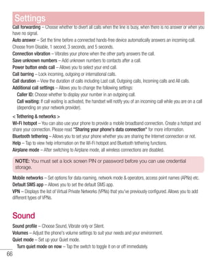 66
Call forwarding – Choose whether to divert all calls when the line is busy, when there is no answer or when you
have no signal.
Auto answer – Set the time before a connected hands-free device automatically answers an incoming call.
Choose from Disable, 1 second, 3 seconds, and 5 seconds.
Connection vibration – Vibrates your phone when the other party answers the call.
Save unknown numbers – Add unknown numbers to contacts after a call.
Power button ends call – Allows you to select your end call.
Call barring – Lock incoming, outgoing or international calls.
Call duration – View the duration of calls including Last call, Outgoing calls, Incoming calls and All calls.
Additional call settings – Allows you to change the following settings:
	Caller ID: Choose whether to display your number in an outgoing call.
	Call waiting: If call waiting is activated, the handset will notify you of an incoming call while you are on a call
(depending on your network provider).
 Tethering  networks 
Wi-Fi hotspot – You can also use your phone to provide a mobile broadband connection. Create a hotspot and
share your connection. Please read Sharing your phone's data connection for more information. 
Bluetooth tethering – Allows you to set your phone whether you are sharing the Internet connection or not.
Help – Tap to view help information on the Wi-Fi hotspot and Bluetooth tethering functions.
Airplane mode – After switching to Airplane mode, all wireless connections are disabled.
NOTE: You must set a lock screen PIN or password before you can use credential
storage.
Mobile networks – Set options for data roaming, network mode  operators, access point names (APNs) etc.
Default SMS app – Allows you to set the default SMS app.
VPN – Displays the list of Virtual Private Networks (VPNs) that you've previously configured. Allows you to add
different types of VPNs.
Sound
Sound profile – Choose Sound, Vibrate only or Silent.
Volumes – Adjust the phone's volume settings to suit your needs and your environment.
Quiet mode – Set up your Quiet mode.
	 Turn quiet mode on now – Tap the switch to toggle it on or off immediately.
Settings
 