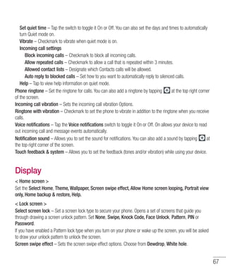 67
	Set quiet time – Tap the switch to toggle it On or Off. You can also set the days and times to automatically
turn Quiet mode on.
	Vibrate – Checkmark to vibrate when quiet mode is on.
	 Incoming call settings
		 Block incoming calls – Checkmark to block all incoming calls.
		 Allow repeated calls – Checkmark to allow a call that is repeated within 3 minutes.
		 Allowed contact lists – Designate which Contacts calls will be allowed.
		Auto reply to blocked calls – Set how to you want to automatically reply to silenced calls.
	Help – Tap to view help information on quiet mode.
Phone ringtone – Set the ringtone for calls. You can also add a ringtone by tapping at the top right corner
of the screen.
Incoming call vibration – Sets the incoming call vibration Options.
Ringtone with vibration – Checkmark to set the phone to vibrate in addition to the ringtone when you receive
calls.
Voice notifications – Tap the Voice notifications switch to toggle it On or Off. On allows your device to read
out incoming call and message events automatically.
Notification sound – Allows you to set the sound for notifications. You can also add a sound by tapping at
the top right corner of the screen.
Touch feedback  system – Allows you to set the feedback (tones and/or vibration) while using your device.
Display
 Home screen 
Set the Select Home, Theme, Wallpaper, Screen swipe effect, Allow Home screen looping, Portrait view
only, Home backup  restore, Help.
 Lock screen 
Select screen lock – Set a screen lock type to secure your phone. Opens a set of screens that guide you
through drawing a screen unlock pattern. Set None, Swipe, Knock Code, Face Unlock, Pattern, PIN or
Password.
If you have enabled a Pattern lock type when you turn on your phone or wake up the screen, you will be asked
to draw your unlock pattern to unlock the screen.
Screen swipe effect – Sets the screen swipe effect options. Choose from Dewdrop, White hole.
 