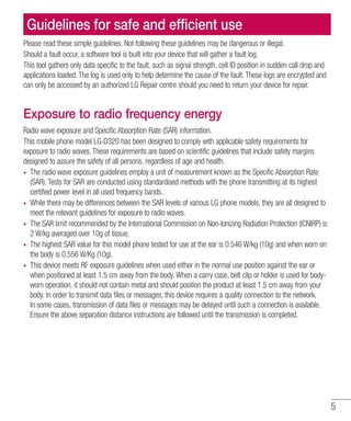5
Please read these simple guidelines. Not following these guidelines may be dangerous or illegal.
Should a fault occur, a software tool is built into your device that will gather a fault log.
This tool gathers only data specific to the fault, such as signal strength, cell ID position in sudden call drop and
applications loaded. The log is used only to help determine the cause of the fault. These logs are encrypted and
can only be accessed by an authorized LG Repair centre should you need to return your device for repair.
Exposure to radio frequency energy
Radio wave exposure and Specific Absorption Rate (SAR) information.
This mobile phone model LG-D320 has been designed to comply with applicable safety requirements for
exposure to radio waves. These requirements are based on scientific guidelines that include safety margins
designed to assure the safety of all persons, regardless of age and health.
•	 The radio wave exposure guidelines employ a unit of measurement known as the Specific Absorption Rate
(SAR). Tests for SAR are conducted using standardised methods with the phone transmitting at its highest
certified power level in all used frequency bands.
•	 While there may be differences between the SAR levels of various LG phone models, they are all designed to
meet the relevant guidelines for exposure to radio waves.
•	 The SAR limit recommended by the International Commission on Non-Ionizing Radiation Protection (ICNIRP) is
2 W/kg averaged over 10g of tissue.
•	 The highest SAR value for this model phone tested for use at the ear is 0.546 W/kg (10g) and when worn on
the body is 0.556 W/Kg (10g).
•	 This device meets RF exposure guidelines when used either in the normal use position against the ear or
when positioned at least 1.5 cm away from the body. When a carry case, belt clip or holder is used for body-
worn operation, it should not contain metal and should position the product at least 1.5 cm away from your
body. In order to transmit data files or messages, this device requires a quality connection to the network.
In some cases, transmission of data files or messages may be delayed until such a connection is available.
Ensure the above separation distance instructions are followed until the transmission is completed.
Guidelines for safe and efficient use
 
