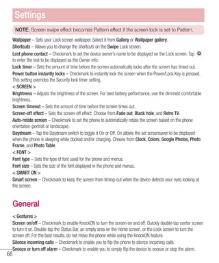 68
NOTE: Screen swipe effect becomes Pattern effect if the screen lock is set to Pattern.
Wallpaper – Sets your Lock screen wallpaper. Select it from Gallery or Wallpaper gallery.
Shortcuts – Allows you to change the shortcuts on the Swipe Lock screen.
Lost phone contact – Checkmark to set the device owner’s name to be displayed on the Lock screen. Tap
to enter the text to be displayed as the Owner info.
Lock timer – Sets the amount of time before the screen automatically locks after the screen has timed-out.
Power button instantly locks – Checkmark to instantly lock the screen when the Power/Lock Key is pressed.
This setting overrides the Security lock timer setting.
 SCREEN 
Brightness – Adjusts the brightness of the screen. For best battery performance, use the dimmest comfortable
brightness.
Screen timeout – Sets the amount of time before the screen times out.
Screen-off effect – Sets the screen-off effect. Choose from Fade out, Black hole, and Retro TV.
Auto-rotate screen – Checkmark to set the phone to automatically rotate the screen based on the phone
orientation (portrait or landscape).
Daydream – Tap the Daydream switch to toggle it On or Off. On allows the set screensaver to be displayed
when the phone is sleeping while docked and/or charging. Choose from Clock, Colors, Google Photos, Photo
Frame, and Photo Table.
 FONT 
Font type – Sets the type of font used for the phone and menus.
Font size – Sets the size of the font displayed in the phone and menus.
 SMART ON 
Smart screen – Checkmark to keep the screen from timing-out when the device detects your eyes looking at
the screen.
General
 Gestures 
Screen on/off – Checkmark to enable KnockON to turn the screen on and off. Quickly double-tap center screen
to turn it on. Double-tap the Status Bar, an empty area on the Home screen, or the Lock screen to turn the
screen off. For the best results, do not move the phone while using the KnockON feature.
Silence incoming calls – Checkmark to enable you to flip the phone to silence incoming calls.
Snooze or turn off alarm – Checkmark to enable you to simply flip the device to snooze or stop the alarm.
Settings
 