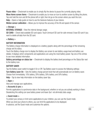 69
Pause video – Checkmark to enable you to simply flip the device to pause the currently playing video.
Move Home screen items – Checkmark to enable you to move an icon to another screen by tilting the phone.
Tap and hold the icon and tilt the phone left or right, then let go on the screen where you want the icon.
Help – Opens a help guide on how to use the Gestures features of your device.
Motion sensor calibration – Allows you to improve the accuracy of the tilt and speed of the sensor.
 Storage 
INTERNAL STORAGE – View the internal storage usage.
SD CARD – Check total available SD card space. Touch Unmount SD card for safe removal. Erase SD card if you
want to delete all data from the SD card.
 Battery 
BATTERY INFORMATION
The Battery charge information is displayed on a battery graphic along with the percentage of the remaining
charge and its status.
Touch the Battery charge icon to display the Battery use screen to see battery usage level and battery use
details. It displays which components and applications are using the most battery power. Tap one of the entries
to see more detailed information.
Battery percentage on status bar – Checkmark to display the battery level percentage on the Status Bar next
to the battery icon.
BATTERY SAVER
Tap the Battery saver switch to toggle it On or Off. Tap Battery saver to access the following settings:
Turn Battery saver On – Sets the battery charge percent level that will automatically turn on Battery saver.
Choose from Immediately, 10% battery, 20% battery, 30% battery, and 50% battery.
Help – Tap to view help information on the battery saver tips.
 Apps 
View and manage your applications.
 Accounts  sync 
Permits applications to synchronize data in the background, whether or not you are actively working in them.
Deselecting this setting can save battery power and lower (but not eliminate) data usage.
 Guest mode 
To protect your privacy or limit some applications to your children, you can use the Guest mode.
When you lend your phone to others, you can limit the applications to be displayed.
In advance, set the Guest mode and customize the options.
 
