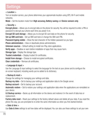 70
 Location 
Turn on location service, your phone determines your approximate location using GPS, Wi-Fi and mobile
networks.
Mode – Set the location mode from High accuracy, Battery saving and Device sensors only.
 Security 
Encrypt phone – Allows you to encrypt data on the phone for security. You will be required to enter a PIN or
password to decrypt your phone each time you power it on.
Encrypt SD card storage – Allows you to encrypt SD card data on the phone for security.
Set up SIM card lock – Set up SIM card lock or change the SIM card PIN.
Password typing visible – Show the last character of the hidden password as you type.
Phone administrators – View or deactivate phone administrators.
Unknown sources – Default setting to install non-Play store applications.
Verify apps – Disallow or warn before installation of apps that may cause harm.
Storage type - Display the storage type.
Trusted credentials – Display trusted CA certificates.
Install from storage – Choose to install encrypted certificates.
Clear credentials – Remove all certificates.
 Language  input 
Use the Language  input settings to select the language for the text on your phone and to configure the
on-screen keyboard, including words you've added to its dictionary.
 Backup  reset 
Change the settings for managing your settings and data.
Backup my data – Set to backup your settings and application data to the Google server.
Backup account – Set to backup your account.
Automatic restore – Set to restore your settings and application data when the applications are reinstalled on
your device.
LG Backup service – Backs up all information on the device and restores it in the event of data loss or
replacement.
Factory data reset – Reset your settings to the factory default values and delete all your data. If you reset the
phone this way, you are prompted to re-enter the same information as when you first started Android.
 Date  time 
Use Date  time settings to set how dates will be displayed. You can also use these settings to set your own
Settings
 