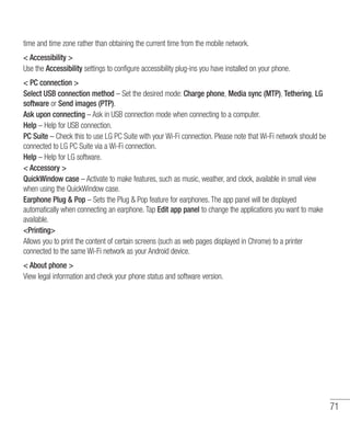 71
time and time zone rather than obtaining the current time from the mobile network.
 Accessibility 
Use the Accessibility settings to configure accessibility plug-ins you have installed on your phone.
 PC connection 
Select USB connection method – Set the desired mode: Charge phone, Media sync (MTP), Tethering, LG
software or Send images (PTP).
Ask upon connecting – Ask in USB connection mode when connecting to a computer.
Help – Help for USB connection.
PC Suite – Check this to use LG PC Suite with your Wi-Fi connection. Please note that Wi-Fi network should be
connected to LG PC Suite via a Wi-Fi connection.
Help – Help for LG software.
 Accessory 
QuickWindow case – Activate to make features, such as music, weather, and clock, available in small view
when using the QuickWindow case.
Earphone Plug  Pop – Sets the Plug  Pop feature for earphones. The app panel will be displayed
automatically when connecting an earphone. Tap Edit app panel to change the applications you want to make
available.
Printing
Allows you to print the content of certain screens (such as web pages displayed in Chrome) to a printer
connected to the same Wi-Fi network as your Android device.
 About phone 
View legal information and check your phone status and software version.
 