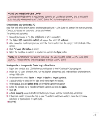 73
NOTE: LG Integrated USB Driver
LG integrated USB driver is required to connect an LG device and PC and is installed
automatically when you install LG PC Suite PC software application.
Synchronizing your Device to a PC
Data from your device and PC can be synchronized easily with LG PC Suite PC software for your convenience.
Contacts, schedules and bookmarks can be synchronized.
The procedure is as follows:
1 	 Connect your device to PC. (Use a USB cable or Wi-Fi connection.)
2 	 The Select USB connection method will appear, then select LG software.
3 	 After connection, run the program and select the device section from the category on the left side of the
screen.
4 	 Click Personal information to select.
5 	 Select the checkbox of contents to synchronize and click the Sync button.
NOTE: To synchronize your phone with your PC, you need to install LG PC Suite onto
your PC. Please refer to previous pages to install LG PC Suite.
Moving contacts from your Old Device to your New Device
1 	 Export your contacts as a CSV file from your old device to your PC using a PC sync program.
2 	 Install LG PC Suite on the PC first. Run the program and connect your Android mobile phone to the PC
using a USB cable.
3 	 On the top menu, select Device  Import to device  Import contacts.
4 	 A popup window to select the file type and a file to import will appear.
5 	 On the popup, click the Select a file and Windows Explorer will appear.
6 	 Select the contacts file to import in Windows Explorer and click the Open.
7 	 Click OK.
8 	 A Field mapping popup to link the contacts in your device and new contacts data will appear.
9 	 If there is a conflict between the data in your PC contacts and device contacts, make the necessary
selections or modifications in LG PC Suite.
10 Click OK.
 