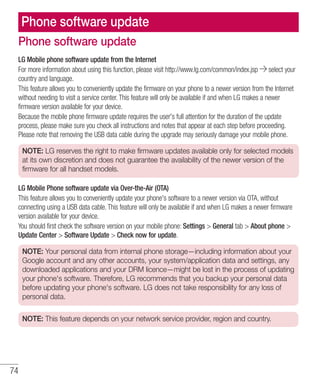 74
Phone software update
LG Mobile phone software update from the Internet
For more information about using this function, please visit http://www.lg.com/common/index.jsp select your
country and language.
This feature allows you to conveniently update the firmware on your phone to a newer version from the Internet
without needing to visit a service center. This feature will only be available if and when LG makes a newer
firmware version available for your device.
Because the mobile phone firmware update requires the user's full attention for the duration of the update
process, please make sure you check all instructions and notes that appear at each step before proceeding.
Please note that removing the USB data cable during the upgrade may seriously damage your mobile phone.
NOTE: LG reserves the right to make firmware updates available only for selected models
at its own discretion and does not guarantee the availability of the newer version of the
firmware for all handset models.
LG Mobile Phone software update via Over-the-Air (OTA)
This feature allows you to conveniently update your phone's software to a newer version via OTA, without
connecting using a USB data cable. This feature will only be available if and when LG makes a newer firmware
version available for your device.
You should first check the software version on your mobile phone: Settings  General tab  About phone 
Update Center  Software Update  Check now for update.
NOTE: Your personal data from internal phone storage—including information about your
Google account and any other accounts, your system/application data and settings, any
downloaded applications and your DRM licence—might be lost in the process of updating
your phone's software. Therefore, LG recommends that you backup your personal data
before updating your phone's software. LG does not take responsibility for any loss of
personal data.
NOTE: This feature depends on your network service provider, region and country.
Phone software update
 