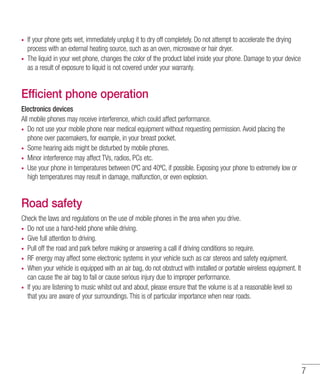 7
•	 If your phone gets wet, immediately unplug it to dry off completely. Do not attempt to accelerate the drying
process with an external heating source, such as an oven, microwave or hair dryer.
•	 The liquid in your wet phone, changes the color of the product label inside your phone. Damage to your device
as a result of exposure to liquid is not covered under your warranty.
Efficient phone operation
Electronics devices
All mobile phones may receive interference, which could affect performance.
•	 Do not use your mobile phone near medical equipment without requesting permission. Avoid placing the
phone over pacemakers, for example, in your breast pocket.
•	 Some hearing aids might be disturbed by mobile phones.
•	 Minor interference may affect TVs, radios, PCs etc.
•	 Use your phone in temperatures between 0ºC and 40ºC, if possible. Exposing your phone to extremely low or
high temperatures may result in damage, malfunction, or even explosion.
Road safety
Check the laws and regulations on the use of mobile phones in the area when you drive.
•	 Do not use a hand-held phone while driving.
•	 Give full attention to driving.
•	 Pull off the road and park before making or answering a call if driving conditions so require.
•	 RF energy may affect some electronic systems in your vehicle such as car stereos and safety equipment.
•	 When your vehicle is equipped with an air bag, do not obstruct with installed or portable wireless equipment. It
can cause the air bag to fail or cause serious injury due to improper performance.
•	 If you are listening to music whilst out and about, please ensure that the volume is at a reasonable level so
that you are aware of your surroundings. This is of particular importance when near roads.
 
