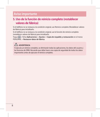 8
5. Uso de la función de reinicio completo (restablecer
valores de fábrica)
Si el teléfono no se restaura a la condición original, use Reinicio completo (Restablecer valores
de fábrica) para inicializarlo.
Si el teléfono no se restaura a la condición original, use la función de reinicio completo
(restablecer valores de fábrica) para inicializarlo.
Toque  ficha Aplicaciones  Ajustes  Copia de respaldo y restauración en el menú
PERSONAL  Restaurar datos de fábrica.
ADVERTENCIA
Si ejecuta un reinicio completo, se eliminarán todas las aplicaciones, los datos del usuario y
las licencias de DRM. Recuerde que debe hacer una copia de seguridad de todos los datos
importantes antes de ejecutar el reinicio completo.
Aviso importante
 