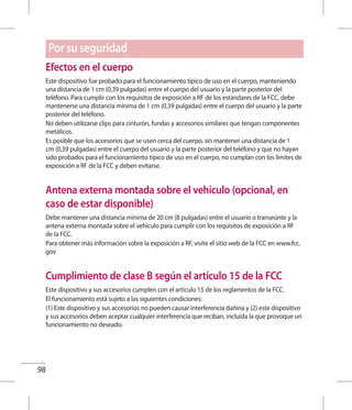 98
Por su seguridad
Efectos en el cuerpo
Este dispositivo fue probado para el funcionamiento típico de uso en el cuerpo, manteniendo
una distancia de 1 cm (0,39 pulgadas) entre el cuerpo del usuario y la parte posterior del
teléfono. Para cumplir con los requisitos de exposición a RF de los estándares de la FCC, debe
mantenerse una distancia mínima de 1 cm (0,39 pulgadas) entre el cuerpo del usuario y la parte
posterior del teléfono.
No deben utilizarse clips para cinturón, fundas y accesorios similares que tengan componentes
metálicos.
Es posible que los accesorios que se usen cerca del cuerpo, sin mantener una distancia de 1
cm (0,39 pulgadas) entre el cuerpo del usuario y la parte posterior del teléfono y que no hayan
sido probados para el funcionamiento típico de uso en el cuerpo, no cumplan con los límites de
exposición a RF de la FCC y deben evitarse.
Antena externa montada sobre el vehículo (opcional, en
caso de estar disponible)
Debe mantener una distancia mínima de 20 cm (8 pulgadas) entre el usuario o transeúnte y la
antena externa montada sobre el vehículo para cumplir con los requisitos de exposición a RF
de la FCC.
Para obtener más información sobre la exposición a RF, visite el sitio web de la FCC en www.fcc.
gov
Cumplimiento de clase B según el artículo 15 de la FCC
Este dispositivo y sus accesorios cumplen con el artículo 15 de los reglamentos de la FCC.
El funcionamiento está sujeto a las siguientes condiciones:
(1) Este dispositivo y sus accesorios no pueden causar interferencia dañina y (2) este dispositivo
y sus accesorios deben aceptar cualquier interferencia que reciban, incluida la que provoque un
funcionamiento no deseado.
 