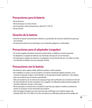 99
Precauciones para la batería
• No la desarme.
• No le provoque un corto circuito.
• No la exponga a altas temperaturas, sobre 60 °C (140 °F).
• No la incinere.
Desecho de la batería
• Deseche la batería correctamente o llévela a su proveedor de servicios inalámbricos para que
sea reciclada.
• No deseche la batería cerca del fuego o con materiales peligrosos o inflamables.
Precauciones para el adaptador (cargador)
• El uso del cargador de batería incorrecto podría dañar su teléfono y anular la garantía.
• El adaptador o cargador de baterías esta diseñado solo para el uso en interiores.
• No exponga el cargador de baterías o el adaptador a la luz directa del sol, ni lo utilice en sitios
con elevada humedad, como, por ejemplo, el baño.
Precauciones con la batería
• No desarme, abra, aplaste, doble, deforme, perfore ni ralle la batería.
• No modifique ni vuelva a armar la batería, no intente introducirle objetos extraños, no la
sumerja ni exponga al agua u otros líquidos, no la exponga al fuego, explosión u otro peligro.
• Solo use la batería para el sistema especificado.
• Sólo use la batería con un sistema de carga que haya sido certificado con el sistema en función
de este estándar. El uso de una batería o un cargador no calificado puede presentar peligro de
incendio, explosión, escape u otro riesgo.
• No le provoque un cortocircuito a la batería ni permita que objetos metálicos conductores
entren en contacto con los terminales de la batería.
• Sólo reemplace la batería con otra que haya sido certificada con el sistema según este
estándar, IEEE-Std-1725-200x. El uso de una batería no calificada puede presentar peligro de
 