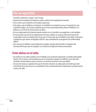 100
Por su seguridad
incendio, explosión, escape u otro riesgo.
• Deseche de inmediato las baterías usadas conforme las regulaciones locales.
• Si los niños usan la batería, se los debe supervisar.
• Evite dejar caer el teléfono o la batería. Si el teléfono o la batería se cae, en especial en una
superficie rígida, y el usuario sospecha que se han ocasionado daños, lleve el teléfono o la
batería a un centro de servicio para revisión.
• El uso inadecuado de la batería puede resultar en un incendio, una explosión u otro peligro.
• El manual del usuario de los dispositivos host que utilizan un puerto USB como fuente de
carga debe incluir una declaración en la que se mencione que el teléfono solo debe conectarse
a productos que tienen el logotipo USB-IF o que completaron el programa de conformidad
USB-IF.
• Una vez que el teléfono esté totalmente cargado, siempre desenchufe el cargador del
tomacorriente para que el cargador no consuma energía de manera innecesaria.
Evite daños en el oído
• Los daños en los oídos pueden ocurrir debido a la constante exposición a sonidos demasiado
fuertes. Por lo tanto, recomendamos que no encienda o apague el teléfono cerca del oído.
También recomendamos que la música y el nivel de volumen sean razonables.
• Si escucha música, asegúrese de que el nivel de volumen sea adecuado, de modo que esté
consciente de lo que ocurre a su alrededor. Esto es particularmente importante cuando intenta
cruzar una calle.
 