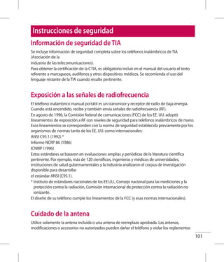 101
Información de seguridad de TIA
Se incluye información de seguridad completa sobre los teléfonos inalámbricos de TIA
(Asociación de la
industria de las telecomunicaciones).
Para obtener la certificación de la CTIA, es obligatorio incluir en el manual del usuario el texto
referente a marcapasos, audífonos y otros dispositivos médicos. Se recomienda el uso del
lenguaje restante de la TIA cuando resulte pertinente.
Exposición a las señales de radiofrecuencia
El teléfono inalámbrico manual portátil es un transmisor y receptor de radio de baja energía.
Cuando está encendido, recibe y también envía señales de radiofrecuencia (RF).
En agosto de 1996, la Comisión federal de comunicaciones (FCC) de los EE. UU. adoptó
lineamientos de exposición a RF con niveles de seguridad para teléfonos inalámbricos de mano.
Esos lineamientos se corresponden con la norma de seguridad establecida previamente por los
organismos de normas tanto de los EE. UU. como internacionales:
ANSI C95.1 (1992) *
Informe NCRP 86 (1986)
ICNIRP (1996)
Estos estándares se basaron en evaluaciones amplias y periódicas de la literatura científica
pertinente. Por ejemplo, más de 120 científicos, ingenieros y médicos de universidades,
instituciones de salud gubernamentales y la industria analizaron el corpus de investigación
disponible para desarrollar
el estándar ANSI (C95.1).
* Instituto de estándares nacionales de los EE.UU., Consejo nacional para las mediciones y la
protección contra la radiación, Comisión internacional de protección contra la radiación no
ionizante.
El diseño de su teléfono cumple los lineamientos de la FCC (y esas normas internacionales).
Cuidado de la antena
Utilice solamente la antena incluida o una antena de reemplazo aprobada. Las antenas,
modificaciones o accesorios no autorizados pueden dañar el teléfono y violar los reglamentos
Instrucciones de seguridad
 