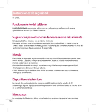 102
de la FCC.
Funcionamiento del teléfono
POSICIÓN NORMAL: sostenga el teléfono como cualquier otro teléfono con la antena
apuntando hacia arriba por sobre su hombro.
Sugerencias para obtener un funcionamiento más eficiente
Para que su teléfono funcione con la máxima eficiencia:
• No toque la antena innecesariamente cuando esté usando el teléfono. El contacto con la
antena afecta la calidad de la llamada y puede ocasionar que el teléfono funcione a un nivel de
potencia mayor que el que necesitaría de otro modo.
Manejo
Compruebe las leyes y los reglamentos referidos al uso de teléfonos inalámbricos en las áreas
donde maneja. Obedezca siempre estos reglamentos. Además, si usa el teléfono mientras
maneja, asegúrese de lo siguiente:
• Preste toda su atención al manejo; manejar con seguridad es su primera responsabilidad.
• Use la operación de manos libres, si la tiene.
• Salga del camino y estaciónese antes de hacer o recibir una llamada si las condiciones de
manejo así lo demandan.
Dispositivos electrónicos
La mayoría del equipo electrónico moderno está blindado contra las señales de RF.
Sin embargo, algunos equipos electrónicos pueden no estar blindados contra las señales de RF
de su teléfono inalámbrico.
Marcapasos
La Asociación de fabricantes del sector de la salud recomienda mantener al menos quince
Instrucciones de seguridad
 