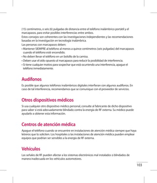 103
(15) centímetros, o seis (6) pulgadas de distancia entre el teléfono inalámbrico portátil y el
marcapasos, para evitar posibles interferencias entre ambos.
Estos consejos son coherentes con las investigaciones independientes y las recomendaciones
basadas en la investigación en tecnología inalámbrica.
Las personas con marcapasos deben:
• Mantener SIEMPRE al teléfono al menos a quince centímetros (seis pulgadas) del marcapasos
cuando el teléfono esté encendido.
• No deben llevar el teléfono en un bolsillo de la camisa.
• Deben usar el oído opuesto al marcapasos para reducir la posibilidad de interferencia.
• Si tiene cualquier motivo para sospechar que está ocurriendo una interferencia, apague el
teléfono inmediatamente.
Audífonos
Es posible que algunos teléfonos inalámbricos digitales interfieran con algunos audífonos. En
caso de tal interferencia, recomendamos que se comunique con el proveedor de servicios.
Otros dispositivos médicos
Si usa cualquier otro dispositivo médico personal, consulte al fabricante de dicho dispositivo
para saber si está adecuadamente blindado contra la energía de RF externa. Su médico puede
ayudarlo a obtener esta información.
Centros de atención médica
Apague el teléfono cuando se encuentre en instalaciones de atención médica siempre que haya
letreros que lo soliciten. Los hospitales o las instalaciones de atención médica pueden emplear
equipos que podrían ser sensibles a la energía de RF externa.
Vehículos
Las señales de RF pueden afectar a los sistemas electrónicos mal instalados o blindados de
manera inadecuada en los vehículos automotores.
 