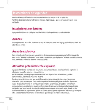 104
Compruebe con el fabricante o con su representante respecto de su vehículo.
También debe consultar al fabricante si existe algún equipo que se le haya agregado a su
vehículo.
Instalaciones con letreros
Apague el teléfono en cualquier instalación donde haya letreros que lo soliciten.
Aviones
Los reglamentos de la FCC prohíben el uso de teléfonos en el aire. Apague el teléfono antes de
abordar un avión.
Áreas de explosivos
Para evitar la interferencia con operaciones de cargas explosivas, apague el teléfono cuando
esté en un área de explosiones o en áreas con letreros que indiquen: Apague las radios de dos
vías. Obedezca todos los letreros e instrucciones.
Atmósfera potencialmente explosiva
Apague el teléfono cuando esté en un área con una atmósfera potencialmente explosiva y
obedezca todos los letreros e instrucciones.
En esos lugares, las chispas podrían ocasionar una explosión o un incendio y, como
consecuencia, lesiones o incluso la muerte.
Por lo general, las áreas con una atmósfera potencialmente explosiva están claramente
marcadas, pero no siempre. Entre las áreas potencialmente peligrosas están las siguientes:
Áreas de abastecimiento de combustible (como las gasolineras), áreas bajo cubierta en
embarcaciones, instalaciones para transferencia o almacenamiento de productos químicos,
vehículos que usan gas de petróleo licuado (como propano o butano), áreas donde el aire
contiene sustancias o partículas químicas (como granos, polvo o polvillos metálicos) y cualquier
otra área donde normalmente se le indicaría que apague el motor del vehículo.
Instrucciones de seguridad
 