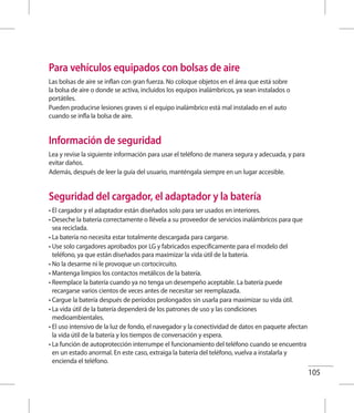 105
Para vehículos equipados con bolsas de aire
Las bolsas de aire se inflan con gran fuerza. No coloque objetos en el área que está sobre
la bolsa de aire o donde se activa, incluidos los equipos inalámbricos, ya sean instalados o
portátiles.
Pueden producirse lesiones graves si el equipo inalámbrico está mal instalado en el auto
cuando se infla la bolsa de aire.
Información de seguridad
Lea y revise la siguiente información para usar el teléfono de manera segura y adecuada, y para
evitar daños.
Además, después de leer la guía del usuario, manténgala siempre en un lugar accesible.
Seguridad del cargador, el adaptador y la batería
• El cargador y el adaptador están diseñados solo para ser usados en interiores.
• Deseche la batería correctamente o llévela a su proveedor de servicios inalámbricos para que
sea reciclada.
• La batería no necesita estar totalmente descargada para cargarse.
• Use solo cargadores aprobados por LG y fabricados específicamente para el modelo del
teléfono, ya que están diseñados para maximizar la vida útil de la batería.
• No la desarme ni le provoque un cortocircuito.
• Mantenga limpios los contactos metálicos de la batería.
• Reemplace la batería cuando ya no tenga un desempeño aceptable. La batería puede
recargarse varios cientos de veces antes de necesitar ser reemplazada.
• Cargue la batería después de períodos prolongados sin usarla para maximizar su vida útil.
• La vida útil de la batería dependerá de los patrones de uso y las condiciones
medioambientales.
• El uso intensivo de la luz de fondo, el navegador y la conectividad de datos en paquete afectan
la vida útil de la batería y los tiempos de conversación y espera.
• La función de autoprotección interrumpe el funcionamiento del teléfono cuando se encuentra
en un estado anormal. En este caso, extraiga la batería del teléfono, vuelva a instalarla y
encienda el teléfono.
 
