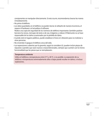 107
componentes se manipulan directamente. Si esto ocurre, recomendamos lavarse las manos
inmediatamente.
• No pinte el teléfono.
• Los datos guardados en el teléfono se pueden borrar al utilizarlo de manera incorrecta, al
reparar el hardware o al actualizar el software.
Realice una copia de seguridad de los números de teléfono importantes (también podrían
borrarse los tonos, mensajes de texto o de voz, imágenes y videos). El fabricante no se hace
responsable de los daños ocasionados por la pérdida de datos.
• Cuando esté en lugares públicos, puede establecer el tono en vibración para no molestar a
otras personas.
• No encienda ni apague el teléfono cerca del oído.
• Las reparaciones cubiertas por la garantía, según lo considere LG, pueden incluir piezas de
repuesto o paneles que sean nuevos o reacondicionados, siempre que cuenten con la misma
funcionalidad que las piezas que se reemplazarán.
Temperatura ambiente
Utilice el teléfono a temperaturas entre 0 ºC y 40 ºC, si es posible. La exposición de su
teléfono a temperaturas extremadamente altas o bajas puede resultar en daños, o incluso
explosiones.
 