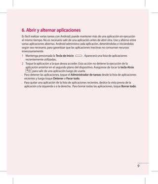 9
6. Abrir y alternar aplicaciones
Es fácil realizar varias tareas con Android; puede mantener más de una aplicación en ejecución
al mismo tiempo. No es necesario salir de una aplicación antes de abrir otra. Use y alterne entre
varias aplicaciones abiertas. Android administra cada aplicación, deteniéndolas e iniciándolas
según sea necesario, para garantizar que las aplicaciones inactivas no consuman recursos
innecesariamente.
1 	 Mantenga presionada la Tecla de Inicio . Aparecerá una lista de aplicaciones
recientemente utilizadas..
2 	 Toque la aplicación a la que desea acceder. Esta acción no detiene la ejecución de la
aplicación anterior en el segundo plano del dispositivo. Asegúrese de tocar la tecla Atrás
para salir de una aplicación luego de usarla.
•	 Para detener las aplicaciones, toque el Administrador de tareas desde la lista de aplicaciones
recientes y luego toque Detener o Parar todo.
•	 Para quitar una aplicación de la lista de aplicaciones recientes, deslice la vista previa de la
aplicación a la izquierda o a la derecha. Para borrar todas las aplicaciones, toque Borrar todo.
 