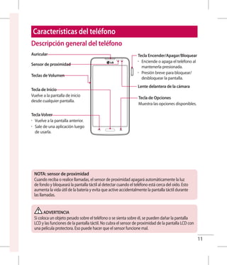 11
Descripción general del teléfono
Sensor de proximidad
Teclas de Volumen
Auricular
Tecla de Inicio
Vuelve a la pantalla de inicio
desde cualquier pantalla.
Tecla Volver
•	 Vuelve a la pantalla anterior.
•	 Sale de una aplicación luego
de usarla.
Tecla de Opciones
Muestra las opciones disponibles.
Tecla Encender/Apagar/Bloquear
•	 Enciende o apaga el teléfono al
mantenerla presionada.
•	 Presión breve para bloquear/
desbloquear la pantalla.
Lente delantera de la cámara
NOTA: sensor de proximidad
Cuando reciba o realice llamadas, el sensor de proximidad apagará automáticamente la luz
de fondo y bloqueará la pantalla táctil al detectar cuando el teléfono está cerca del oído. Esto
aumenta la vida útil de la batería y evita que active accidentalmente la pantalla táctil durante
las llamadas.
ADVERTENCIA
Si coloca un objeto pesado sobre el teléfono o se sienta sobre él, se pueden dañar la pantalla
LCD y las funciones de la pantalla táctil. No cubra el sensor de proximidad de la pantalla LCD con
una película protectora. Eso puede hacer que el sensor funcione mal.
Características del teléfono
 