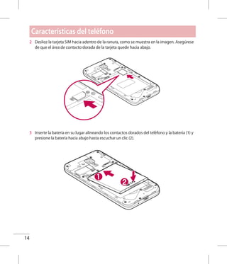 14
Características del teléfono
2 	 Deslice la tarjeta SIM hacia adentro de la ranura, como se muestra en la imagen. Asegúrese
de que el área de contacto dorada de la tarjeta quede hacia abajo.
3 	 Inserte la batería en su lugar alineando los contactos dorados del teléfono y la batería (1) y
presione la batería hacia abajo hasta escuchar un clic (2).
 
