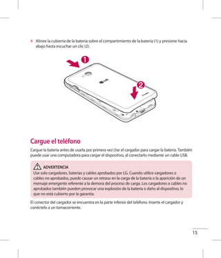 15
4 	 Alinee la cubierta de la batería sobre el compartimiento de la batería (1) y presione hacia
abajo hasta escuchar un clic (2).
Cargue el teléfono
Cargue la batería antes de usarla por primera vez Use el cargador para cargar la batería. También
puede usar una computadora para cargar el dispositivo, al conectarlo mediante un cable USB.
ADVERTENCIA
Use solo cargadores, baterías y cables aprobados por LG. Cuando utilice cargadores o
cables no aprobados, puede causar un retraso en la carga de la batería o la aparición de un
mensaje emergente referente a la demora del proceso de carga. Los cargadores o cables no
aprobados también pueden provocar una explosión de la batería o daño al dispositivo, lo
que no está cubierto por la garantía.
El conector del cargador se encuentra en la parte inferior del teléfono. Inserte el cargador y
conéctelo a un tomacorriente.
 