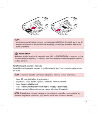 17
NOTA:
•	 use únicamente tarjetas de memoria compatibles con el teléfono. Es posible que el uso de
tarjetas de memoria incompatibles dañe la tarjeta y los datos que almacena, además de
dañar el teléfono.
ADVERTENCIA
No inserte ni quite la tarjeta de memoria con el teléfono ENCENDIDO. De lo contrario, podría
dañar la tarjeta de memoria y su teléfono, y los datos almacenados en la tarjeta de memoria
podrían alterarse.
Para formatear la tarjeta de memoria:
Es posible que la tarjeta de memoria ya esté formateada. Si no lo está, debe formatearla antes
de usarla.
NOTA: se borrarán todos los archivos de la tarjeta de memoria cuando la formatee.
1 	 Toque para abrir la lista de aplicaciones.
2 	 Desplácese y toque Ajustes  pestaña General  Almacenamiento.
3 	 Toque Desactivar la MicroSD.
4 	 Toque Formatear la MicroSD  Formatear la MicroSD  Borrar todo.
5 	 Si fijó un patrón de bloqueo, ingréselo y luego seleccione Borrar todo.
NOTA: Si la tarjeta de memoria contiene archivos, la estructura de las carpetas puede ser
diferente después de formatearla, ya que todos los archivos se habrán borrado.
 
