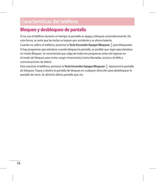 18
Bloqueo y desbloqueo de pantalla
Si no usa el teléfono durante un tiempo, la pantalla se apaga y bloquea automáticamente. De
esta forma, se evita que las teclas se toquen por accidente y se ahorra batería.
Cuando no utilice el teléfono, presione la Tecla Encender/Apagar/Bloquear para bloquearlo.
Si hay programas ejecutándose cuando bloquea la pantalla, es posible que sigan ejecutándose
en modo Bloqueo. Se recomienda que salga de todos los programas antes de ingresar en
el modo de bloqueo para evitar cargos innecesarios (como llamadas, acceso a la Web y
comunicaciones de datos).
Para reactivar el teléfono, presione la Tecla Encender/Apagar/Bloquear . Aparecerá la pantalla
de bloqueo. Toque y deslice la pantalla de bloqueo en cualquier dirección para desbloquear la
pantalla de inicio. Se abrirá la última pantalla que vio.
Características del teléfono
 