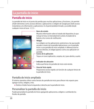 20
La pantalla de inicio
Pantalla de inicio
La pantalla de Inicio es el punto de partida para muchas aplicaciones y funciones, y le permite
añadir elementos como accesos directos a aplicaciones o widgets de Google para darle acceso
instantáneo a la información y aplicaciones. Es el panel predeterminado y accesible desde
cualquier menú al tocar .
Barra de estado
Muestra información sobre el estado del dispositivo, lo que
incluye la hora, la intensidad de la señal, el estado de la
batería y los iconos de notificación.
Widget
Los widgets son las aplicaciones autónomas a las que puede
acceder a través de la pantalla Aplicaciones o en la pantalla
Inicio o una pantalla de inicio ampliada. A diferencia de los
accesos directos, el widget aparece como una aplicación en
pantalla.
Iconos de la aplicación
Toque un icono (aplicación, carpeta, etc.) para abrirlo y usarlo.
Indicador de ubicación
Indica qué lienzo de pantalla de inicio está viendo.
Área de Tecla rápida
Proporciona acceso rápido a la función de cualquier lienzo de
la pantalla de inicio.
Pantalla de Inicio ampliada
El sistema operativo ofrece varios lienzos de pantalla de inicio para ofrecer más espacio para
agregar iconos, widgets y más.
XX Deslice el dedo hacia la izquierda o derecha por la pantalla de inicio.
Personalizar la pantalla de inicio
Puede personalizar la pantalla de Inicio agregando aplicaciones, widgets o cambiando los
fondos de pantalla.
 