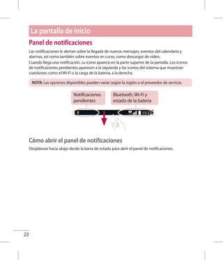 22
Panel de notificaciones
Las notificaciones le alertan sobre la llegada de nuevos mensajes, eventos del calendario y
alarmas, así como también sobre eventos en curso, como descargas de video.
Cuando llega una notificación, su ícono aparece en la parte superior de la pantalla. Los iconos
de notificaciones pendientes aparecen a la izquierda y los iconos del sistema que muestran
cuestiones como el Wi-Fi o la carga de la batería, a la derecha.
NOTA: Las opciones disponibles pueden variar según la región o el proveedor de servicio.
Notificaciones
pendientes
Bluetooth, Wi-Fi y
estado de la batería
Cómo abrir el panel de notificaciones
Desplácese hacia abajo desde la barra de estado para abrir el panel de notificaciones.
La pantalla de inicio
 