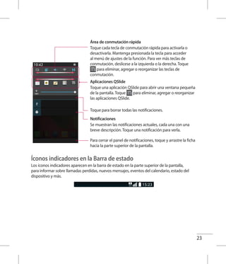 23
Área de conmutación rápida
Toque cada tecla de conmutación rápida para activarla o
desactivarla. Mantenga presionada la tecla para acceder
al menú de ajustes de la función. Para ver más teclas de
conmutación, deslícese a la izquierda o la derecha. Toque
para eliminar, agregar o reorganizar las teclas de
conmutación.
Aplicaciones QSlide
Toque una aplicación QSlide para abrir una ventana pequeña
de la pantalla. Toque para eliminar, agregar o reorganizar
las aplicaciones QSlide.
Toque para borrar todas las notificaciones.
Notificaciones
Se muestran las notificaciones actuales, cada una con una
breve descripción. Toque una notificación para verla.
Para cerrar el panel de notificaciones, toque y arrastre la ficha
hacia la parte superior de la pantalla.
Íconos indicadores en la Barra de estado
Los íconos indicadores aparecen en la barra de estado en la parte superior de la pantalla,
para informar sobre llamadas perdidas, nuevos mensajes, eventos del calendario, estado del
dispositivo y más.
 