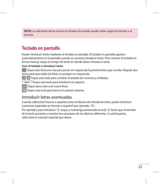 25
NOTA: La ubicación de los íconos en la barra de estado puede variar según la función o el
servicio.
Teclado en pantalla
Puede introducir texto mediante el teclado en pantalla. El teclado en pantalla aparece
automáticamente en la pantalla cuando se necesita introducir texto. Para mostrar el teclado en
forma manual, toque el campo de texto en donde desea introducir texto.
Usar el teclado e introducir texto
Toque esta tecla una vez para poner en mayúscula la próxima letra que escriba. Tóquela dos
veces para que todas las letras se pongan en mayúscula.
Toque esta tecla para cambiar al teclado de números y símbolos.
Toque esta tecla para introducir un espacio.
Toque para crear una nueva línea.
Toque esta tecla para borrar el carácter anterior.
Introducir letras acentuadas
Cuando seleccione francés o español como el idioma de entrada de texto, podrá introducir
caracteres especiales en francés o español (por ejemplo, á).
Por ejemplo, para introducir á, toque y mantenga presionada la tecla a hasta que el tamaño
de la tecla aumente y muestre los caracteres de los idiomas diferentes. A continuación,
seleccione el carácter especial que desee.
 