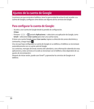 26
Ajustes de la cuenta de Google
La primera vez que enciende el teléfono, tiene la oportunidad de activar la red, acceder a su
cuenta de Google y configurar cómo desea usar algunos de los servicios de Google.
Para configurar la cuenta de Google:
•	 Acceda a una Cuenta de Google desde la pantalla de configuración.
	 O bien
•	 Presione  pestaña Aplicaciones  seleccione una aplicación de Google, como
Gmail  seleccione Crear cuenta para crear una cuenta nueva.
Si tiene una cuenta Google, toque Usar cuenta, ingrese su dirección de correo electrónico y
contraseña, y luego toque .
Una vez que haya configurado su cuenta de Google en su teléfono, el teléfono se sincronizará
automáticamente con su cuenta web de Google.
Los contactos, mensajes de Gmail, eventos del calendario y otra información obtenida de estas
aplicaciones y estos servicios en la web se sincronizan con el teléfono. (Esto dependerá de sus
ajustes de sincronización.)
Después de iniciar sesión, puede usar Gmail™ y aprovechar los servicios de Google en el
teléfono.
 