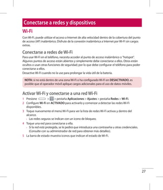 27
Conectarse a redes y dispositivos
Wi-Fi
Con Wi-Fi, puede utilizar el acceso a Internet de alta velocidad dentro de la cobertura del punto
de acceso (AP) inalámbrico. Disfrute de la conexión inalámbrica a Internet por Wi-Fi sin cargos
extras.
Conectarse a redes de Wi-Fi
Para usar Wi-Fi en el teléfono, necesita acceder al punto de acceso inalámbrico o hotspot.
Algunos puntos de acceso están abiertos y simplemente debe conectarse a ellos. Otros están
ocultos o usan otras funciones de seguridad; por lo que debe configurar el teléfono para poder
conectarse a ellos.
Desactive Wi-Fi cuando no la use para prolongar la vida útil de la batería.
NOTA: si no está dentro de una zona Wi-Fi o ha configurado Wi-Fi en DESACTIVADO, es
posible que el operador móvil aplique cargos adicionales para el uso de datos móviles.
Activar Wi-Fi y conectarse a una red Wi-Fi
1 	 Presione   pestaña Aplicaciones  Ajustes  pestaña Redes  Wi-Fi.
2 	 Configure Wi-Fi en ACTIVADO para activarlo y comenzar a detectar las redes Wi-Fi
disponibles.
3 	 Toque nuevamente el menú Wi-Fi para ver la lista de redes Wi-Fi activas y dentro del
alcance.
•	 Las redes seguras se indican con un icono de bloqueo.
4 	 Toque una red para conectarse a ella.
•	 Si la red está protegida, se le pedirá que introduzca una contraseña u otras credenciales.
(Consulte con su administrador de red para obtener más detalles).
5 	 La barra de estado muestra iconos que indican el estado de Wi-Fi.
 