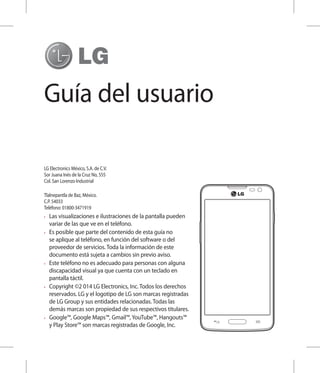 Guía del usuario
•	 Las visualizaciones e ilustraciones de la pantalla pueden
variar de las que ve en el teléfono.
•	 Es posible que parte del contenido de esta guía no
se aplique al teléfono, en función del software o del
proveedor de servicios. Toda la información de este
documento está sujeta a cambios sin previo aviso.
•	 Este teléfono no es adecuado para personas con alguna
discapacidad visual ya que cuenta con un teclado en
pantalla táctil.
•	 Copyright ©2 014 LG Electronics, Inc. Todos los derechos
reservados. LG y el logotipo de LG son marcas registradas
de LG Group y sus entidades relacionadas. Todas las
demás marcas son propiedad de sus respectivos titulares.
•	 Google™, Google Maps™, Gmail™, YouTube™, Hangouts™
y Play Store™ son marcas registradas de Google, Inc.
LG Electronics México, S.A. de C.V.
Sor Juana Inés de la Cruz No, 555
Col. San Lorenzo Industrial
Tlalnepantla de Baz, México.
C.P. 54033
Teléfono: 01800-3471919
 