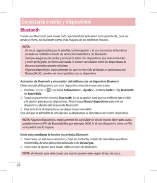 28
Bluetooth
Puede usar Bluetooth para enviar datos ejecutando la aplicación correspondiente, pero no
desde el menú de Bluetooth como en la mayoría de los teléfonos móviles.
NOTA:
•	 LG no se responsabiliza por la pérdida, la intercepción o el uso incorrecto de los datos
enviados o recibidos a través de la función inalámbrica de Bluetooth.
•	 Siempre asegúrese de recibir y compartir datos con dispositivos que sean confiables
y estén protegidos en forma adecuada. Si existen obstáculos entre los dispositivos, la
distancia operativa puede reducirse.
•	 Algunos dispositivos, especialmente los que no han sido probados ni aprobados por
Bluetooth SIG, pueden ser incompatibles con su dispositivo.
Activación de Bluetooth y vinculación del teléfono con un dispositivo Bluetooth
Debe vincular el dispositivo con otro dispositivo antes de conectarlo a este.
1 	 Presione   pestaña Aplicaciones  Ajustes  pestaña Redes  fije Bluetooth
en Encendido.
2 	 Toque nuevamente el menú Bluetooth. Se ve la opción para que su teléfono esté visible
y la opción para buscar dispositivos. Ahora toque Buscar dispositivos para ver los
dispositivos dentro del alcance de Bluetooth.
3 	 Elija de la lista el dispositivo con el que desea vincularlo.
Una vez que se complete la vinculación, su dispositivo se conectará con el otro dispositivo.
NOTA: Algunos dispositivos, especialmente los auriculares o kits de manos libres para autos,
pueden tener un PIN de Bluetooth fijo, por ejemplo, 0000. Si el otro dispositivo tiene un PIN,
se le pedirá que lo ingrese.
Envíe datos mediante la función inalámbrica Bluetooth
1 	 Seleccione un archivo o elemento, como un contacto, evento de calendario o archivo
multimedia, de una aplicación adecuada o de Descargas.
2 	 Seleccione la opción para enviar datos a través de Bluetooth.
NOTA: el método para seleccionar una opción puede variar según el tipo de datos.
Conectarse a redes y dispositivos
 