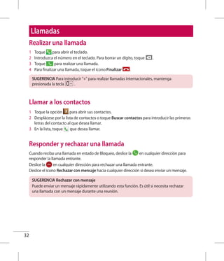 32
Llamadas
Realizar una llamada
1 	 Toque para abrir el teclado.
2 	 Introduzca el número en el teclado. Para borrar un dígito, toque .
3 	 Toque para realizar una llamada.
4 	 Para finalizar una llamada, toque el icono Finalizar .
SUGERENCIA Para introducir + para realizar llamadas internacionales, mantenga
presionada la tecla .
Llamar a los contactos
1 	 Toque la opción para abrir sus contactos.
2 	 Desplácese por la lista de contactos o toque Buscar contactos para introducir las primeras
letras del contacto al que desea llamar.
3 	 En la lista, toque que desea llamar.
Responder y rechazar una llamada
Cuando reciba una llamada en estado de Bloqueo, deslice la en cualquier dirección para
responder la llamada entrante.
Deslice la en cualquier dirección para rechazar una llamada entrante.
Deslice el icono Rechazar con mensaje hacia cualquier dirección si desea enviar un mensaje.
SUGERENCIA Rechazar con mensaje
Puede enviar un mensaje rápidamente utilizando esta función. Es útil si necesita rechazar
una llamada con un mensaje durante una reunión.
 