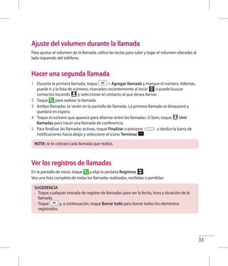 33
Ajuste del volumen durante la llamada
Para ajustar el volumen de la llamada, utilice las teclas para subir y bajar el volumen ubicadas al
lado izquierdo del teléfono.
Hacer una segunda llamada
1 	 Durante la primera llamada, toque  Agregar llamada y marque el número. Además,
puede ir a la lista de números marcados recientemente al tocar o puede buscar
contactos tocando y seleccionar el contacto al que desea llamar.
2 	 Toque para realizar la llamada.
3 	 Ambas llamadas se verán en la pantalla de llamada. La primera llamada se bloqueará y
quedará en espera.
4 	 Toque el número que aparece para alternar entre las llamadas. O bien, toque Unir
llamadas para hacer una llamada de conferencia.
5 	 Para finalizar las llamadas activas, toque Finalizar o presione y deslice la barra de
notificaciones hacia abajo y seleccione el icono Terminar .
NOTA: se le cobrará cada llamada que realice.
Ver los registros de llamadas
En la pantalla de inicio, toque y elija la pestaña Registros .
Vea una lista completa de todas las llamadas realizadas, recibidas o perdidas.
SUGERENCIA
•	 Toque cualquier entrada de registro de llamadas para ver la fecha, hora y duración de la
llamada.
•	 Toque y, a continuación, toque Borrar todo para borrar todos los elementos
registrados.
 
