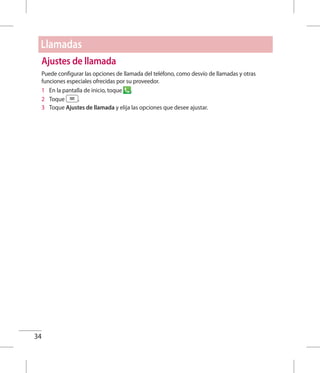 34
Ajustes de llamada
Puede configurar las opciones de llamada del teléfono, como desvío de llamadas y otras
funciones especiales ofrecidas por su proveedor.
1 	 En la pantalla de inicio, toque .
2 	 Toque .
3 	 Toque Ajustes de llamada y elija las opciones que desee ajustar.
Llamadas
 