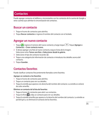 35
Contactos
Puede agregar contactos al teléfono y sincronizarlos con los contactos de la cuenta de Google u
otras cuentas que admitan la sincronización de contactos.
Buscar un contacto
1 	 Toque el icono de contactos para abrirlos.
2 	 Toque Buscar contactos e ingrese el nombre del contacto con el teclado.
Agregar un nuevo contacto
1 	 Toque , ingrese el número del nuevo contacto y luego toque . Toque Agregar a
Contactos  Crear contacto nuevo.
2 	 Si desea agregar una foto al nuevo contacto, toque el área de la imagen.
Seleccione entre Tomar una foto o Seleccionar desde la galería.
3 	 Seleccione el tipo de contacto tocando .
4 	 Toque una categoría de información de contacto e introduzca los detalles acerca del
contacto.
5 	 Toque Guardar.
Contactos favoritos
Puede clasificar contactos frecuentemente llamados como favoritos.
Agregar un contacto a los favoritos
1 	 Toque el icono de contactos para abrirlos.
2 	 Toque un contacto para ver sus detalles.
3 	 Toque la estrella que aparece a la derecha del nombre del contacto. La estrella se volverá
de color amarillo.
Eliminar un contacto de la lista de favoritos
1 	 Toque el icono de contactos para abrir sus contactos.
2 	 Toque la ficha y elija un contacto para ver sus detalles.
3 	 Toque la estrella amarilla que aparece a la derecha del nombre del contacto. La estrella se
pondrá gris y se eliminará el contacto de los favoritos.
 